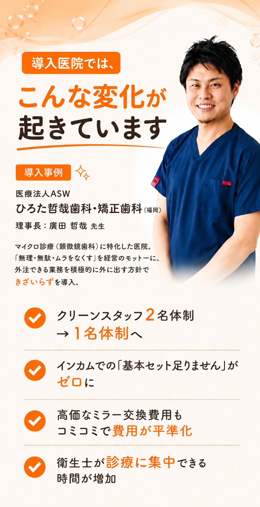 導入事例：医療法人ASW ひろた哲哉歯科・矯正歯科（福岡）／理事長 廣田哲哉先生。マイクロ診療に特化した医院。導入医院ではこんな変化が起きています：クリーンスタッフ2名体制→1名体制へ、インカムでの『基本セット足りません』がゼロに、高価なミラー交換費用もコミコミで費用が平準化、衛生士が診療に集中できる時間が増加。